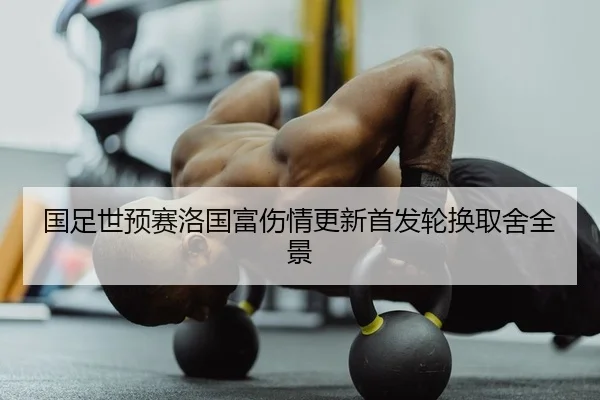 国足世预赛洛国富伤情更新首发轮换取舍全景